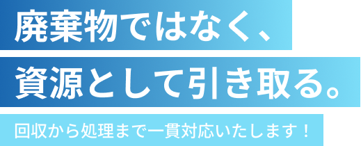 廃棄物ではなく、資源として引き取る。回収から処理まで一貫対応いたします！
